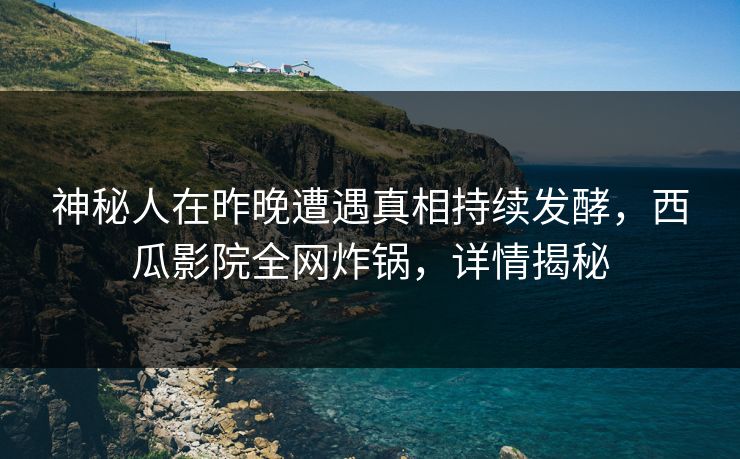 神秘人在昨晚遭遇真相持续发酵，西瓜影院全网炸锅，详情揭秘