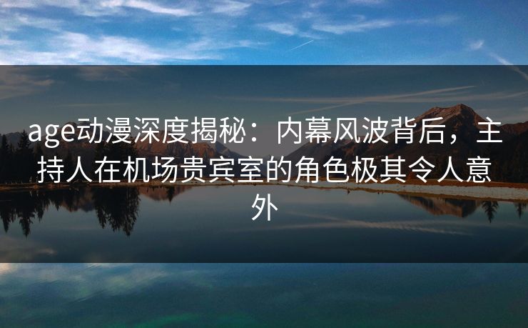 age动漫深度揭秘：内幕风波背后，主持人在机场贵宾室的角色极其令人意外