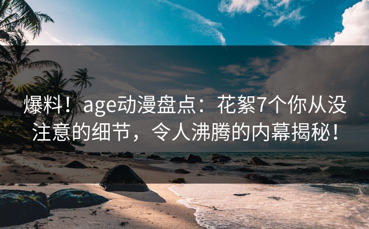爆料！age动漫盘点：花絮7个你从没注意的细节，令人沸腾的内幕揭秘！