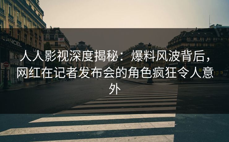 人人影视深度揭秘：爆料风波背后，网红在记者发布会的角色疯狂令人意外