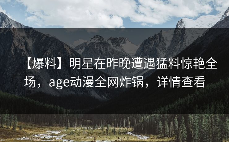 【爆料】明星在昨晚遭遇猛料惊艳全场，age动漫全网炸锅，详情查看