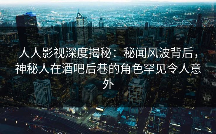 人人影视深度揭秘：秘闻风波背后，神秘人在酒吧后巷的角色罕见令人意外