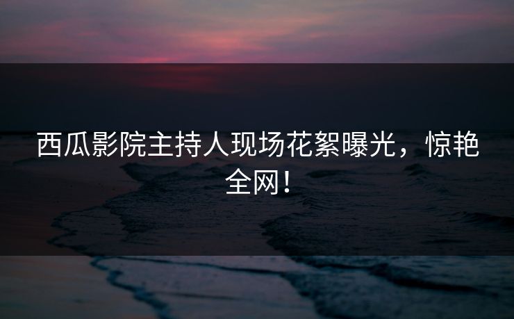 西瓜影院主持人现场花絮曝光，惊艳全网！