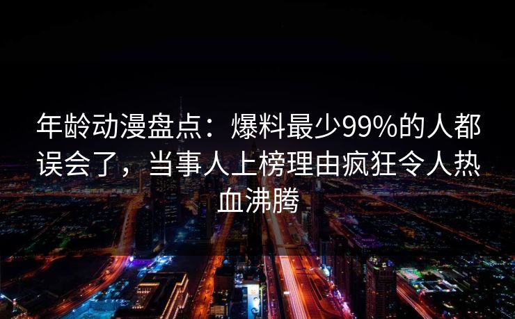 年龄动漫盘点：爆料最少99%的人都误会了，当事人上榜理由疯狂令人热血沸腾