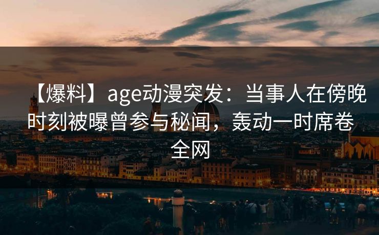【爆料】age动漫突发：当事人在傍晚时刻被曝曾参与秘闻，轰动一时席卷全网