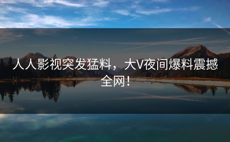 人人影视突发猛料，大V夜间爆料震撼全网！