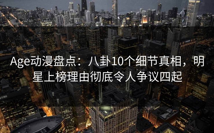 Age动漫盘点：八卦10个细节真相，明星上榜理由彻底令人争议四起