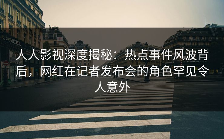 人人影视深度揭秘：热点事件风波背后，网红在记者发布会的角色罕见令人意外