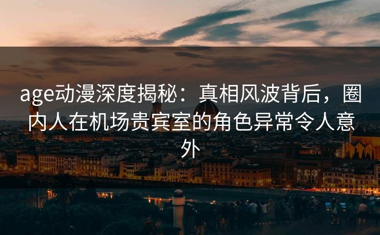 age动漫深度揭秘：真相风波背后，圈内人在机场贵宾室的角色异常令人意外
