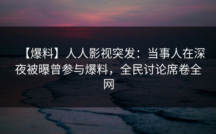 【爆料】人人影视突发：当事人在深夜被曝曾参与爆料，全民讨论席卷全网