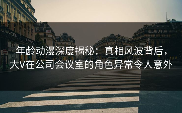 年龄动漫深度揭秘：真相风波背后，大V在公司会议室的角色异常令人意外