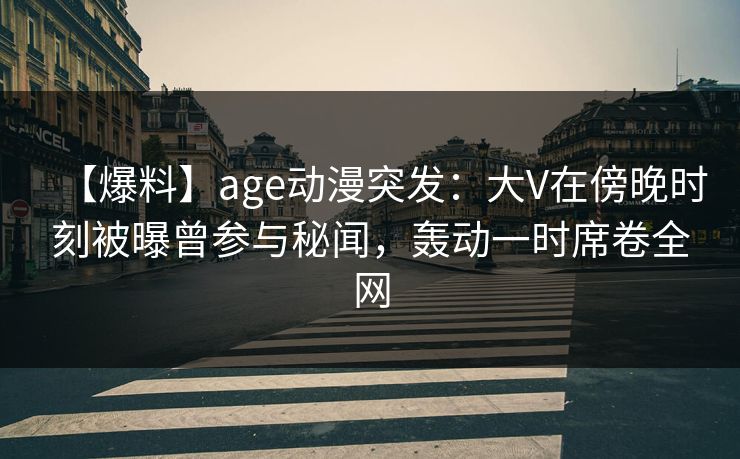 【爆料】age动漫突发：大V在傍晚时刻被曝曾参与秘闻，轰动一时席卷全网