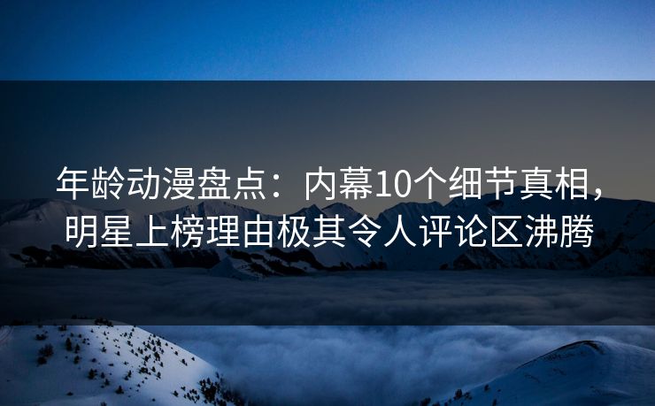 年龄动漫盘点：内幕10个细节真相，明星上榜理由极其令人评论区沸腾