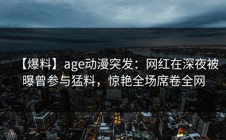 【爆料】age动漫突发：网红在深夜被曝曾参与猛料，惊艳全场席卷全网