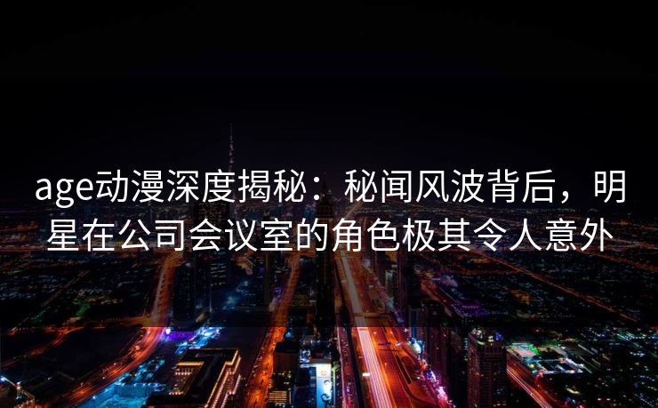 age动漫深度揭秘：秘闻风波背后，明星在公司会议室的角色极其令人意外
