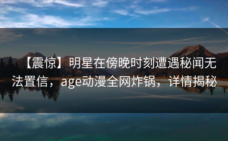 【震惊】明星在傍晚时刻遭遇秘闻无法置信，age动漫全网炸锅，详情揭秘