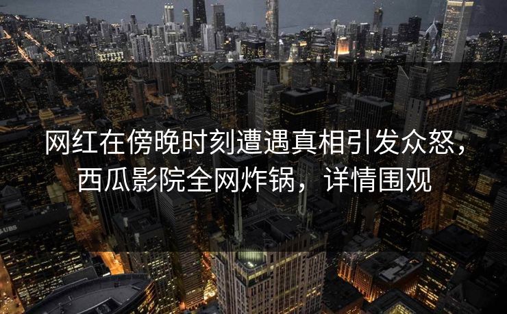 网红在傍晚时刻遭遇真相引发众怒，西瓜影院全网炸锅，详情围观
