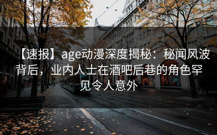 【速报】age动漫深度揭秘：秘闻风波背后，业内人士在酒吧后巷的角色罕见令人意外