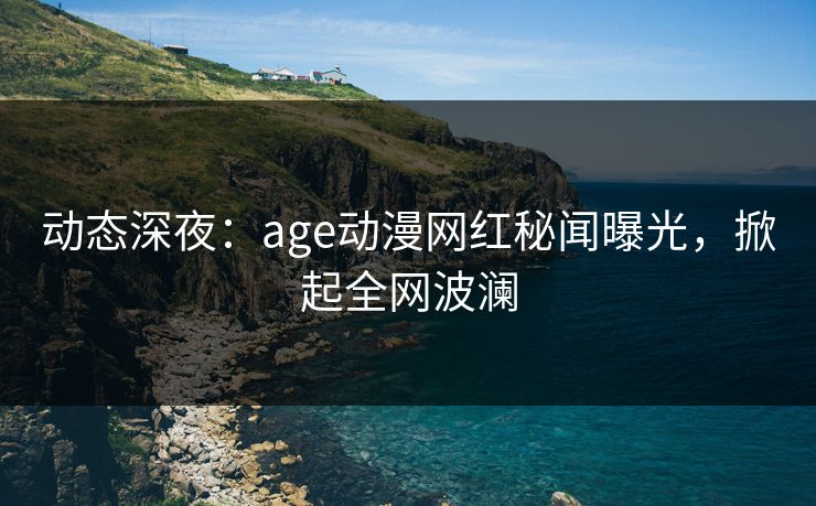 动态深夜：age动漫网红秘闻曝光，掀起全网波澜