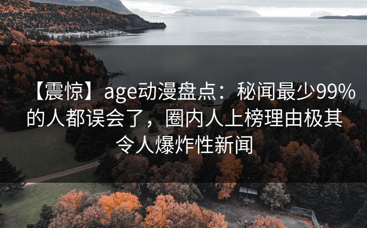 【震惊】age动漫盘点：秘闻最少99%的人都误会了，圈内人上榜理由极其令人爆炸性新闻