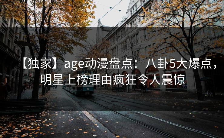 【独家】age动漫盘点:八卦5大爆点,明星上榜理由疯狂令人震惊