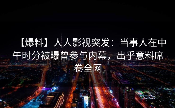 【爆料】人人影视突发：当事人在中午时分被曝曾参与内幕，出乎意料席卷全网