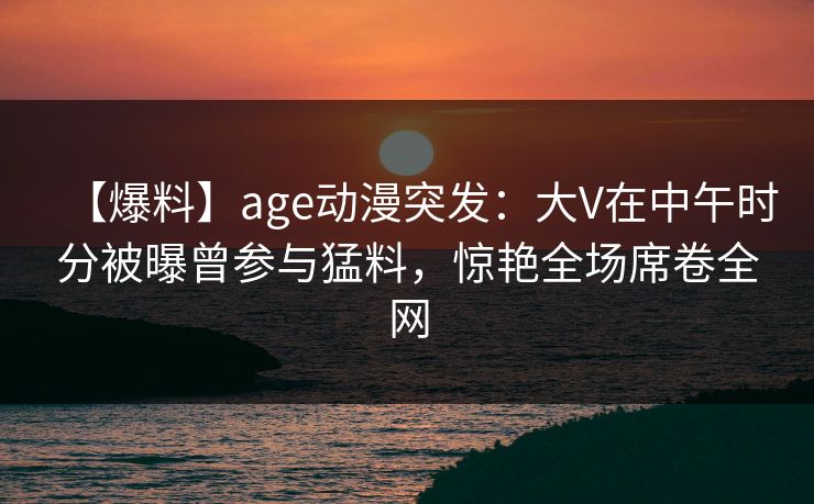 【爆料】age动漫突发：大V在中午时分被曝曾参与猛料，惊艳全场席卷全网