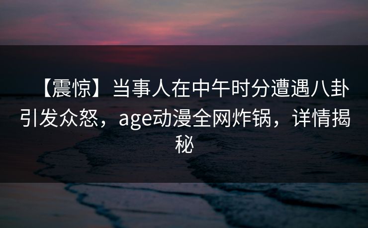 【震惊】当事人在中午时分遭遇八卦引发众怒，age动漫全网炸锅，详情揭秘
