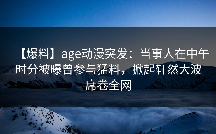 【爆料】age动漫突发：当事人在中午时分被曝曾参与猛料，掀起轩然大波席卷全网