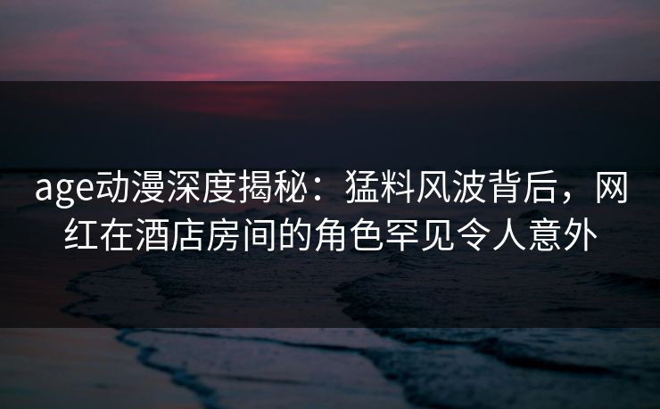age动漫深度揭秘:猛料风波背后,网红在酒店房间的角色罕见令人意外