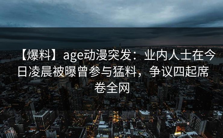 【爆料】age动漫突发：业内人士在今日凌晨被曝曾参与猛料，争议四起席卷全网