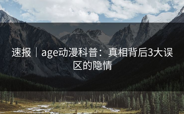 速报｜age动漫科普：真相背后3大误区的隐情