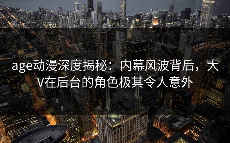 age动漫深度揭秘:内幕风波背后,大V在后台的角色极其令人意外