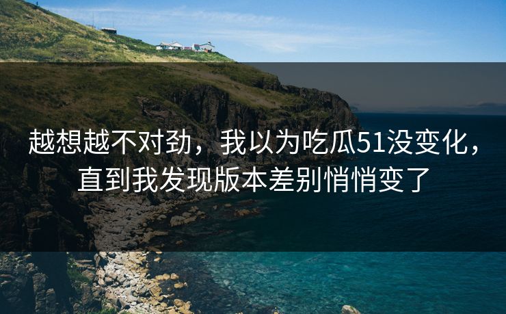 越想越不对劲,我以为吃瓜51没变化,直到我发现版本差别悄悄变了 越想越不对劲,我以为吃瓜51没变化,直到我发现版本差别悄悄变了