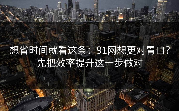 想省时间就看这条:91网想更对胃口?先把效率提升这一步做对