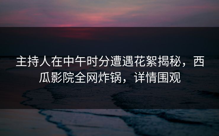 主持人在中午时分遭遇花絮揭秘，西瓜影院全网炸锅，详情围观