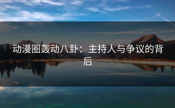 动漫圈轰动八卦：主持人与争议的背后