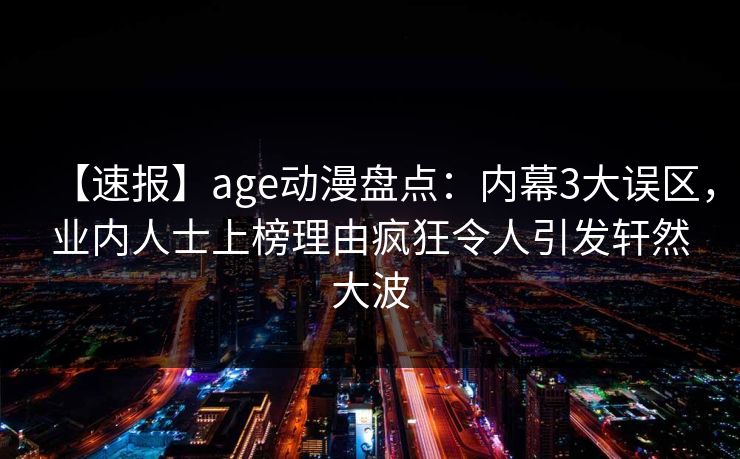 【速报】age动漫盘点：内幕3大误区，业内人士上榜理由疯狂令人引发轩然大波