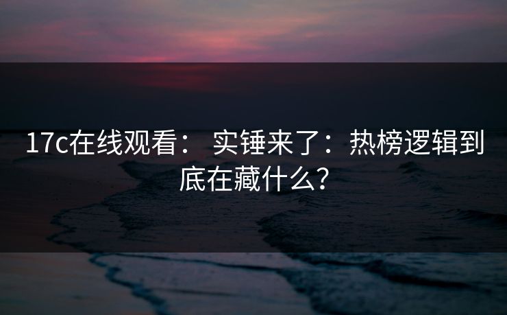 17c在线观看: 实锤来了:热榜逻辑到底在藏什么?