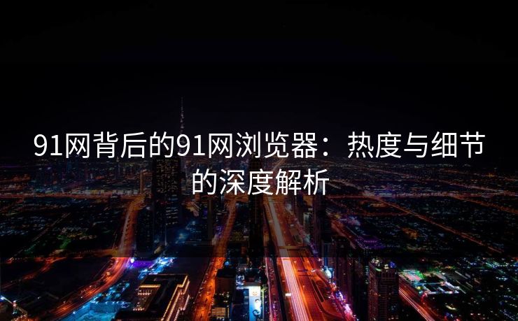 91网背后的91网浏览器：热度与细节的深度解析