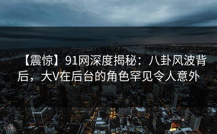 【震惊】91网深度揭秘：八卦风波背后，大V在后台的角色罕见令人意外