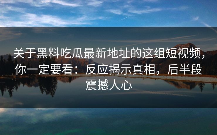 关于黑料吃瓜最新地址的这组短视频，你一定要看：反应揭示真相，后半段震撼人心