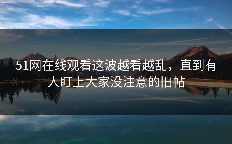 51网在线观看这波越看越乱，直到有人盯上大家没注意的旧帖